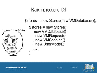 Как плохо с DI
             $stores = new Stores(new VMDatabase());
                  $stores = new Stores(
                      new VMDatabase()
                     , new VMRequest()
                     , new VMSession()
                     , new UserModel()
                     …
                  );


VETMANAGER TEAM                  26.4.12   Стр. 10
 