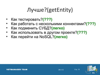 Лучше?(getEntity)

    Как тестировать?(???)

    Как работать с несколькими коннектами?(???)

    Как подменить СУБД?(легко)

    Как использовать в другом проекте?(???)

    Как перейти на NoSQL?(легко)




VETMANAGER TEAM             26.4.12   Стр. 15
 