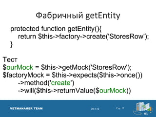 Фабричный getEntity
  protected function getEntity(){
    return $this->factory->create('StoresRow');
  }

Тест
$ourMock = $this->getMock('StoresRow');
$factoryMock = $this->expects($this->once())
     ->method('create')
     ->will($this->returnValue($ourMock))

  VETMANAGER TEAM           26.4.12   Стр. 17
 