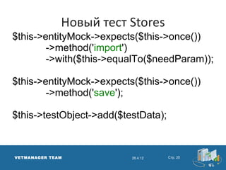 Новый тест Stores
$this->entityMock->expects($this->once())
        ->method('import')
        ->with($this->equalTo($needParam));

$this->entityMock->expects($this->once())
        ->method('save');

$this->testObject->add($testData);



VETMANAGER TEAM           26.4.12    Стр. 20
 