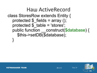 Наш ActiveRecord
 class StoresRow extends Entity {
    protected $_fields = array ();
    protected $_table = 'stores';
    public function __construct($database) {
      $this->setDB($database);
    }




VETMANAGER TEAM             26.4.12   Стр. 21
 