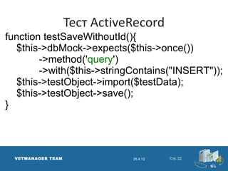 Тест ActiveRecord
function testSaveWithoutId(){
  $this->dbMock->expects($this->once())
        ->method('query')
        ->with($this->stringContains("INSERT"));
  $this->testObject->import($testData);
  $this->testObject->save();
}




  VETMANAGER TEAM              26.4.12   Стр. 22
 