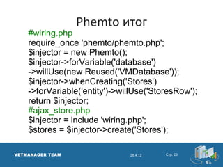 Phemto итог
    #wiring.php
    require_once 'phemto/phemto.php';
    $injector = new Phemto();
    $injector->forVariable('database')
    ->willUse(new Reused('VMDatabase'));
    $injector->whenCreating('Stores')
    ->forVariable('entity')->willUse('StoresRow');
    return $injector;
    #ajax_store.php
    $injector = include 'wiring.php';
    $stores = $injector->create('Stores');

VETMANAGER TEAM                26.4.12   Стр. 23
 