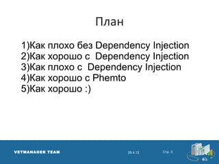План
  1)Как плохо без Dependency Injection
  2)Как хорошо с Dependency Injection
  3)Как плохо с Dependency Injection
  4)Как хорошо с Phemto
  5)Как хорошо :)




VETMANAGER TEAM          26.4.12   Стр. 3
 