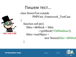 Пишем тест...
              class StoresTest extends
                        PHPUnit_Framework_TestCase
              {
                 function setUp(){
                   $this->dbMock = $this
                              ->getMock('VMDatabase');
                   $this->testObject =
                                   new Stores($this->dbMock
                 }


VETMANAGER TEAM                  26.4.12   Стр. 8
 