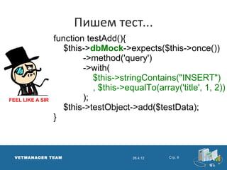 Пишем тест...
            function testAdd(){
              $this->dbMock->expects($this->once())
                    ->method('query')
                    ->with(
                       $this->stringContains("INSERT")
                       , $this->equalTo(array('title', 1, 2))
                    );
              $this->testObject->add($testData);
            }



VETMANAGER TEAM                   26.4.12   Стр. 9
 