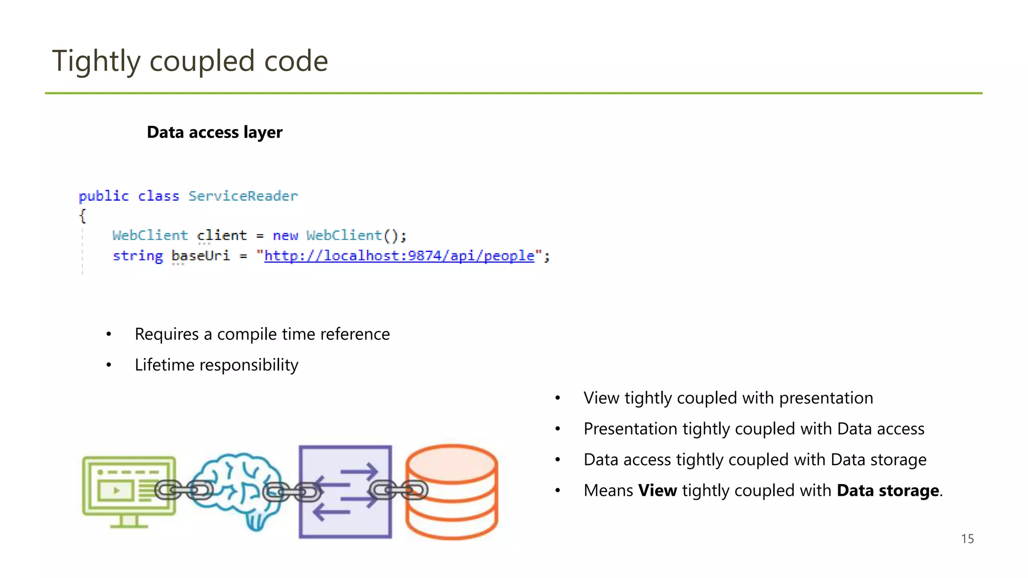 15
Tightly coupled code
• Requires a compile time reference
• Lifetime responsibility
Data access layer
• View tightly coupled with presentation
• Presentation tightly coupled with Data access
• Data access tightly coupled with Data storage
• Means View tightly coupled with Data storage.
 