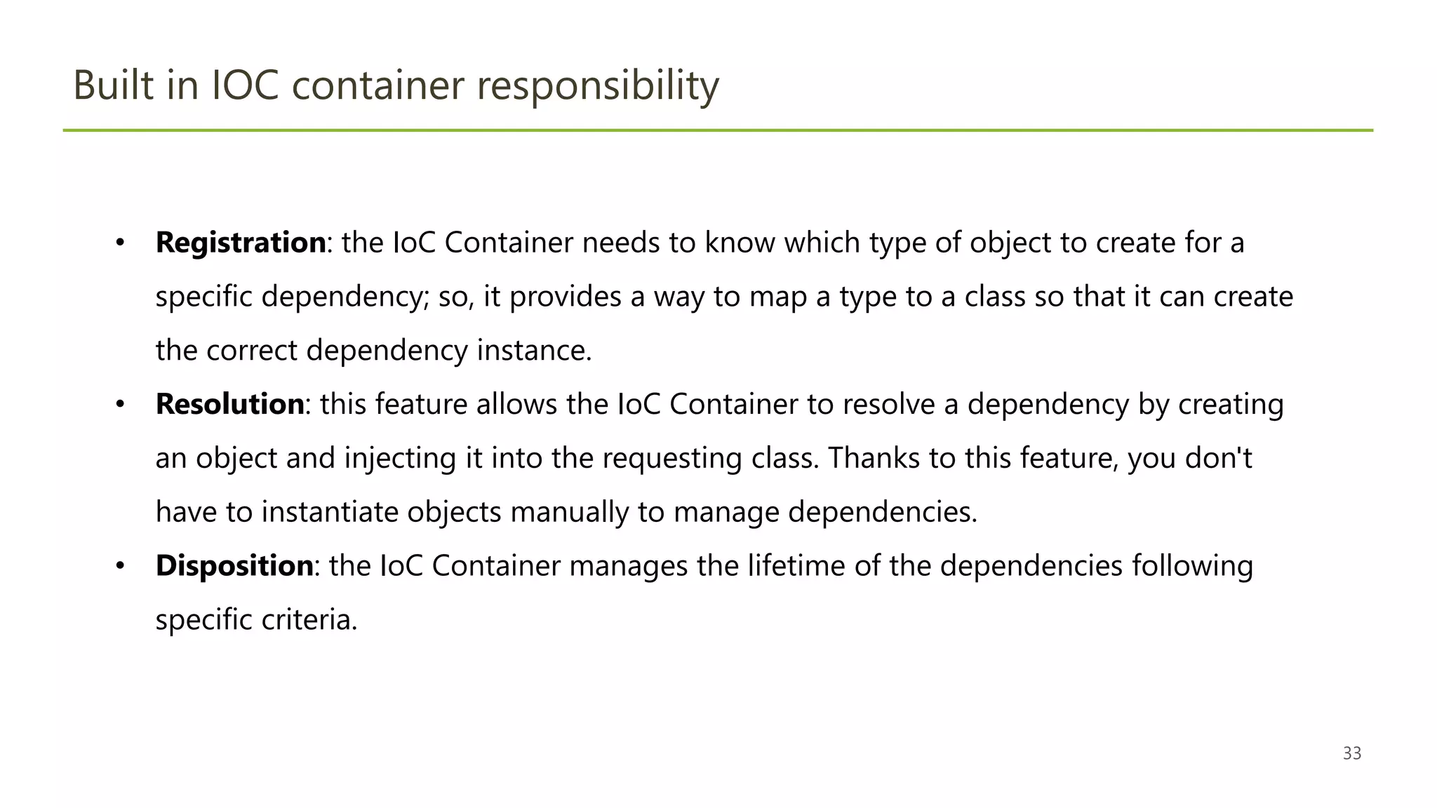33
Built in IOC container responsibility
• Registration: the IoC Container needs to know which type of object to create for a
specific dependency; so, it provides a way to map a type to a class so that it can create
the correct dependency instance.
• Resolution: this feature allows the IoC Container to resolve a dependency by creating
an object and injecting it into the requesting class. Thanks to this feature, you don't
have to instantiate objects manually to manage dependencies.
• Disposition: the IoC Container manages the lifetime of the dependencies following
specific criteria.
 