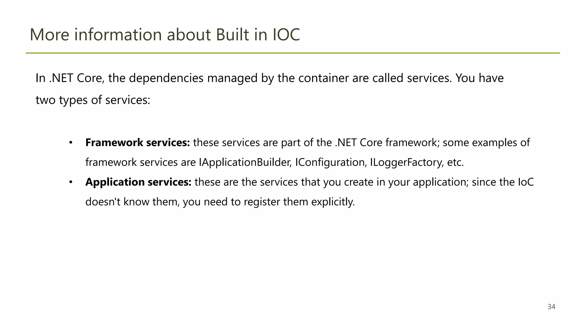 34
More information about Built in IOC
In .NET Core, the dependencies managed by the container are called services. You have
two types of services:
• Framework services: these services are part of the .NET Core framework; some examples of
framework services are IApplicationBuilder, IConfiguration, ILoggerFactory, etc.
• Application services: these are the services that you create in your application; since the IoC
doesn't know them, you need to register them explicitly.
 