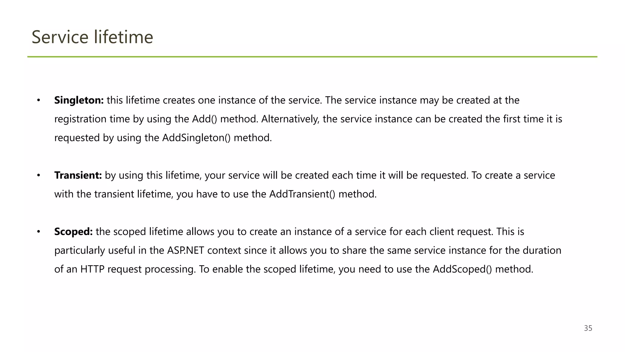 35
Service lifetime
• Singleton: this lifetime creates one instance of the service. The service instance may be created at the
registration time by using the Add() method. Alternatively, the service instance can be created the first time it is
requested by using the AddSingleton() method.
• Transient: by using this lifetime, your service will be created each time it will be requested. To create a service
with the transient lifetime, you have to use the AddTransient() method.
• Scoped: the scoped lifetime allows you to create an instance of a service for each client request. This is
particularly useful in the ASP.NET context since it allows you to share the same service instance for the duration
of an HTTP request processing. To enable the scoped lifetime, you need to use the AddScoped() method.
 