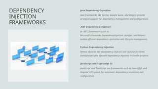 Java Dependency Injection
Java frameworks like Spring, Google Guice, and Dagger provide
strong DI support for dependency management and configuration.
.NET Dependency Injection
In .NET, frameworks such as
Microsoft.Extensions.DependencyInjection, Autofac, and Ninject
enable efficient dependency resolution and lifecycle management.
Python Dependency Injection
Python libraries like dependency-injector and injector facilitate
standardized and efficient dependency injection in Python projects.
JavaScript and TypeScript DI
JavaScript and TypeScript use frameworks such as InversifyJS and
Angular’s DI system for automatic dependency resolution and
configuration.
DEPENDENCY
INJECTION
FRAMEWORKS
 