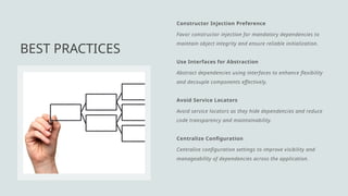 Constructor Injection Preference
Favor constructor injection for mandatory dependencies to
maintain object integrity and ensure reliable initialization.
Use Interfaces for Abstraction
Abstract dependencies using interfaces to enhance flexibility
and decouple components effectively.
Avoid Service Locators
Avoid service locators as they hide dependencies and reduce
code transparency and maintainability.
Centralize Configuration
Centralize configuration settings to improve visibility and
manageability of dependencies across the application.
BEST PRACTICES
 