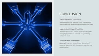 Enhances Software Architecture
Dependency Injection promotes clean, maintainable,
and testable code by decoupling components effectively.
Supports Scalability and Flexibility
DI enables flexible and scalable application design by
managing dependencies externally and facilitating
component reuse.
Facilitates Agile Development
Applying DI improves testability and separation of
concerns, supporting agile development practices and
rapid iteration.
CONCLUSION
 