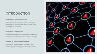 Dependency Injection Concept
Dependency Injection allows objects to receive
dependencies from external sources rather than
creating them internally.
Decoupling Components
DI helps decouple system components, making the
architecture more modular and easier to manage.
Benefits in Software Development
DI enhances maintainability, testability, and
scalability by promoting separation of concerns.
INTRODUCTION
 