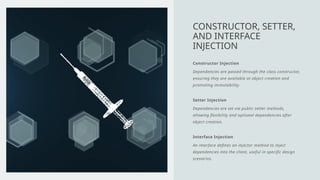 Constructor Injection
Dependencies are passed through the class constructor,
ensuring they are available at object creation and
promoting immutability.
Setter Injection
Dependencies are set via public setter methods,
allowing flexibility and optional dependencies after
object creation.
Interface Injection
An interface defines an injector method to inject
dependencies into the client, useful in specific design
scenarios.
CONSTRUCTOR, SETTER,
AND INTERFACE
INJECTION
 