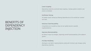 Loose Coupling
Dependency Injection promotes loose coupling, making systems modular and
easier to maintain.
Facilitates Testing
DI enables easier testing by allowing dependencies to be mocked for isolated
unit tests.
Enhances Code Reusability
Components are reusable as they are not tightly bound to specific
implementations.
Improves Maintainability
DI reduces impact of changes, improving overall maintainability of the software
system.
Provides Flexibility
Developers can switch implementations easily with minimal code changes using
Dependency Injection.
BENEFITS OF
DEPENDENCY
INJECTION
 