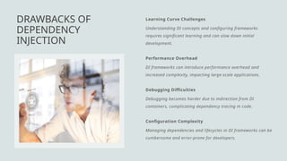 Learning Curve Challenges
Understanding DI concepts and configuring frameworks
requires significant learning and can slow down initial
development.
Performance Overhead
DI frameworks can introduce performance overhead and
increased complexity, impacting large-scale applications.
Debugging Difficulties
Debugging becomes harder due to indirection from DI
containers, complicating dependency tracing in code.
Configuration Complexity
Managing dependencies and lifecycles in DI frameworks can be
cumbersome and error-prone for developers.
DRAWBACKS OF
DEPENDENCY
INJECTION
 