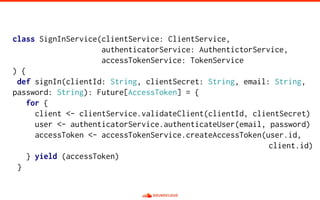 class SignInService(clientService: ClientService,
authenticatorService: AuthentictorService,
accessTokenService: TokenService
) {
def signIn(clientId: String, clientSecret: String, email: String,
password: String): Future[AccessToken] = {
for {
client <- clientService.validateClient(clientId, clientSecret)
user <- authenticatorService.authenticateUser(email, password)
accessToken <- accessTokenService.createAccessToken(user.id,
client.id)
} yield (accessToken)
}
 