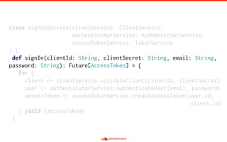 class SignInService(clientService: ClientService,
authenticatorService: AuthentictorService,
accessTokenService: TokenService
) {
def signIn(clientId: String, clientSecret: String, email: String,
password: String): Future[AccessToken] = {
for {
client <- clientService.validateClient(clientId, clientSecret)
user <- authenticatorService.authenticateUser(email, password)
accessToken <- accessTokenService.createAccessToken(user.id,
client.id)
} yield (accessToken)
}
 