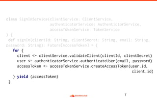 class SignInService(clientService: ClientService,
authenticatorService: AuthentictorService,
accessTokenService: TokenService
) {
def signIn(clientId: String, clientSecret: String, email: String,
password: String): Future[AccessToken] = {
for {
client <- clientService.validateClient(clientId, clientSecret)
user <- authenticatorService.authenticateUser(email, password)
accessToken <- accessTokenService.createAccessToken(user.id,
client.id)
} yield (accessToken)
}
T
 