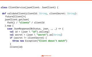 class ClientService(jsonClient: JsonClient) {
def validateClient(clientId: String, clientSecret: String):
Future[Client]={
jsonClient.getJson(
Path() / "clients" / clientId
).map {
case JsonResponse(OkStatus, json, _, _) => {
val id = (json  "id").as[Long]
val secret = (json  "secret").as[String]
if (secret != clientSecret) {
throw new Exception("Client doesn't match")
}
Client(id)
 