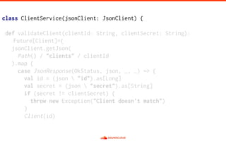 class ClientService(jsonClient: JsonClient) {
def validateClient(clientId: String, clientSecret: String):
Future[Client]={
jsonClient.getJson(
Path() / "clients" / clientId
).map {
case JsonResponse(OkStatus, json, _, _) => {
val id = (json  "id").as[Long]
val secret = (json  "secret").as[String]
if (secret != clientSecret) {
throw new Exception("Client doesn't match")
}
Client(id)
 