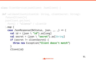 class ClientService(jsonClient: JsonClient) {
def validateClient(clientId: String, clientSecret: String):
Future[Client]={
jsonClient.getJson(
Path() / "clients" / clientId
).map {
case JsonResponse(OkStatus, json, _, _) => {
val id = (json  "id").as[Long]
val secret = (json  "secret").as[String]
if (secret != clientSecret) {
throw new Exception("Client doesn't match")
}
Client(id)
EL
 