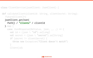 class ClientService(jsonClient: JsonClient) {
def validateClient(clientId: String, clientSecret: String):
Future[Client]={
jsonClient.getJson(
Path() / "clients" / clientId
).map {
case JsonResponse(OkStatus, json, _, _) => {
val id = (json  "id").as[Long]
val secret = (json  "secret").as[String]
if (secret != clientSecret) {
throw new Exception("Client doesn't match")
}
Client(id)
 