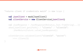 "returns client if credentials match" in new Scope {
val jsonClient = mock[JsonClient]
val clientService = new ClientService(jsonClient)
val jsonResponse = JsonResponse(OkStatus,Json.fromString(...))
when(jsonClient.get(Path() / "clients" / "clientId")
.thenReturn(Future.value(jsonResponse))
clientService.validateClient("clientId", "secret")
==== Client(5)
}
 