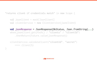 "returns client if credentials match" in new Scope {
val jsonClient = mock[JsonClient]
val clientService = new ClientService(jsonClient)
val jsonResponse = JsonResponse(OkStatus, Json.fromString(...)
when(jsonClient.get(Path() / "clients" / "clientId")
.thenReturn(Future.value(jsonResponse))
clientService.validateClient("clientId", "secret")
==== Client(5)
}
 
