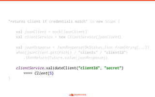 "returns client if credentials match" in new Scope {
val jsonClient = mock[JsonClient]
val clientService = new ClientService(jsonClient)
val jsonResponse = JsonResponse(OkStatus,Json.fromString(...))
when(jsonClient.get(Path() / "clients" / "clientId")
.thenReturn(Future.value(jsonResponse))
clientService.validateClient("clientId", "secret")
==== Client(5)
}
 