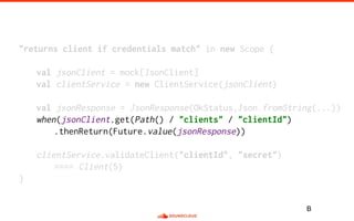 "returns client if credentials match" in new Scope {
val jsonClient = mock[JsonClient]
val clientService = new ClientService(jsonClient)
val jsonResponse = JsonResponse(OkStatus,Json.fromString(...))
when(jsonClient.get(Path() / "clients" / "clientId")
.thenReturn(Future.value(jsonResponse))
clientService.validateClient("clientId", "secret")
==== Client(5)
}
B
 
