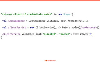"returns client if credentials match" in new Scope {
val jsonResponse = JsonResponse(OkStatus, Json.fromString(...)
val clientService = new ClientService(_ => Future.value(jsonResponse))
clientService.validateClient("clientId", "secret") ==== Client(5)
}
 