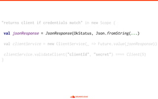 "returns client if credentials match" in new Scope {
val jsonResponse = JsonResponse(OkStatus, Json.fromString(...)
val clientService = new ClientService(_ => Future.value(jsonResponse))
clientService.validateClient("clientId", "secret") ==== Client(5)
}
 