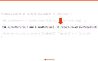 "returns client if credentials match" in new Scope {
val jsonResponse = JsonResponse(OkStatus, Json.fromString(...)
val clientService = new ClientService(_ => Future.value(jsonResponse))
clientService.validateClient("clientId", "secret") ==== Client(5)
}
 