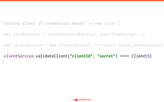 "returns client if credentials match" in new Scope {
val jsonResponse = JsonResponse(OkStatus, Json.fromString(...)
val clientService = new ClientService(_ => Future.value(jsonResponse))
clientService.validateClient("clientId", "secret") ==== Client(5)
}
 