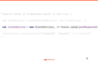 "returns client if credentials match" in new Scope {
val jsonResponse = JsonResponse(OkStatus, Json.fromString(...)
val clientService = new ClientService(_ => Future.value(jsonResponse))
clientService.validateClient("clientId", "secret") ==== Client(5)
}
!E
 