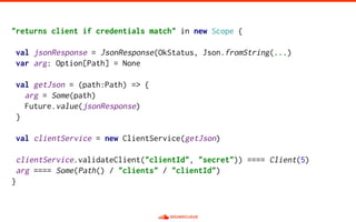 "returns client if credentials match" in new Scope {
val jsonResponse = JsonResponse(OkStatus, Json.fromString(...)
var arg: Option[Path] = None
val getJson = (path:Path) => {
arg = Some(path)
Future.value(jsonResponse)
}
val clientService = new ClientService(getJson)
clientService.validateClient("clientId", "secret")) ==== Client(5)
arg ==== Some(Path() / "clients" / "clientId")
}
 