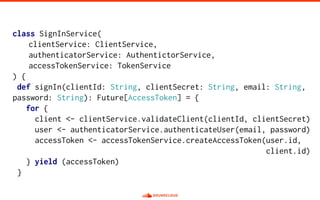 class SignInService(
clientService: ClientService,
authenticatorService: AuthentictorService,
accessTokenService: TokenService
) {
def signIn(clientId: String, clientSecret: String, email: String,
password: String): Future[AccessToken] = {
for {
client <- clientService.validateClient(clientId, clientSecret)
user <- authenticatorService.authenticateUser(email, password)
accessToken <- accessTokenService.createAccessToken(user.id,
client.id)
} yield (accessToken)
}
 