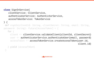class SignInService(
clientService: ClientService,
authenticatorService: AuthentictorService,
accessTokenService: TokenService
) {
def signIn(clientId: String, clientSecret: String, email: String,
password: String): Future[AccessToken] = {
for {
client <- clientService.validateClient(clientId, clientSecret)
user <- authenticatorService.authenticateUser(email, password)
accessToken <- accessTokenService.createAccessToken(user.id,
client.id)
} yield (accessToken)
}
 