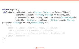object SignIn {
def signIn(validateClient: (String, String) => Future[Client],
authenticateUser: (String, String) => Future[User],
createAccessToken: (Long, Long) => Future[AccessToken])
(clientId: String, clientSecret: String, email: String,
password: String): Future[AccessToken] = {
for {
client <- validateClient(clientId, clientSecret)
user <- authenticateUser(email, password)
accessToken <- createAccessToken(user.id, client.id)
} yield (accessToken)
}
}
 