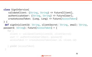 class SignInService(
validateClient: (String, String) => Future[Client],
authenticateUser: (String, String) => Future[User],
createAccessToken: (Long, Long) => Future[AccessToken]
) {
def signIn(clientId: String, clientSecret: String, email: String,
password: String): Future[AccessToken] = {
for {
client <- validateClient(clientId, clientSecret)
user <- authenticateUser(email, password)
accessToken <- createAccessToken(user.id, client.id)
} yield (accessToken)
}
:N
 