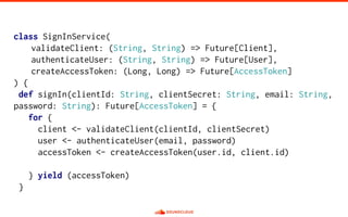 class SignInService(
validateClient: (String, String) => Future[Client],
authenticateUser: (String, String) => Future[User],
createAccessToken: (Long, Long) => Future[AccessToken]
) {
def signIn(clientId: String, clientSecret: String, email: String,
password: String): Future[AccessToken] = {
for {
client <- validateClient(clientId, clientSecret)
user <- authenticateUser(email, password)
accessToken <- createAccessToken(user.id, client.id)
} yield (accessToken)
}
 
