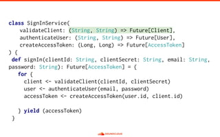 class SignInService(
validateClient: (String, String) => Future[Client],
authenticateUser: (String, String) => Future[User],
createAccessToken: (Long, Long) => Future[AccessToken]
) {
def signIn(clientId: String, clientSecret: String, email: String,
password: String): Future[AccessToken] = {
for {
client <- validateClient(clientId, clientSecret)
user <- authenticateUser(email, password)
accessToken <- createAccessToken(user.id, client.id)
} yield (accessToken)
}
 