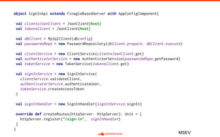 object SignInApi extends FinagleBasedServer with AppConfigComponent{
val clientsJsonClient = JsonClient(host)
val tokensClient = JsonClient(host)
val dbClient = MySqlClient(dbconfig)
val passwordsRepo = new PasswordRepository(dbClient.prepare, dbClient.execute)
val clientService = new ClientService(clientsJsonClient.get)
val authenticatorService = new AuthentictorService(passwordsRepo.getPassword)
val tokenService = new TokenService(tokensClient.get)
val signInService = new SignInService(
clientService.validateClient,
authenticatorService.authenticateUser,
tokenService.createAccessToken
)
val signInHandler = new SignInHandler(signInService.signIn)
override def createRoutes(httpServer: HttpServer): Unit = {
httpServer.register("/sign-in", signInHandler)
}
}
MSEV
 