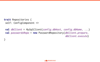 trait Repositories {
self: ConfigComponent =>
val dbClient = MySqlClient(config.dbHost, config.dbName, ...)
val passwordsRepo = new PasswordRepository(dbClient.prepare,
dbClient.execute)
}
 