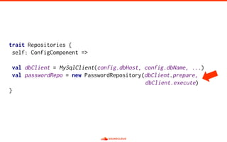 trait Repositories {
self: ConfigComponent =>
val dbClient = MySqlClient(config.dbHost, config.dbName, ...)
val passwordRepo = new PasswordRepository(dbClient.prepare,
dbClient.execute)
}
 