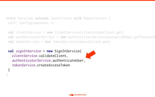 trait Services extends JsonClients with Repositories {
self: ConfigComponent =>
val clientService = new ClientService(clientsJsonClient.get)
val authenticatorService = new AuthentictorService(passwordsRepo.getPassword
val tokenService = new TokenService(tokensClient.get)
val signInService = new SignInService(
clientService.validateClient,
authenticatorService.authenticateUser,
tokenService.createAccessToken
)
}
 