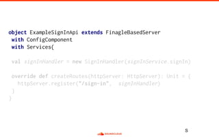 object ExampleSignInApi extends FinagleBasedServer
with ConfigComponent
with Services{
val signInHandler = new SignInHandler(signInService.signIn)
override def createRoutes(httpServer: HttpServer): Unit = {
httpServer.register("/sign-in", signInHandler)
}
}
S
 