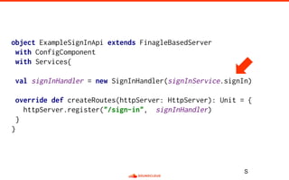 object ExampleSignInApi extends FinagleBasedServer
with ConfigComponent
with Services{
val signInHandler = new SignInHandler(signInService.signIn)
override def createRoutes(httpServer: HttpServer): Unit = {
httpServer.register("/sign-in", signInHandler)
}
}
S
 